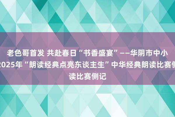 老色哥首发 共赴春日“书香盛宴”——华阴市中小学2025年“朗读经典点亮东谈主生”中华经典朗读比赛侧记