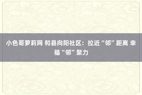 小色哥萝莉网 和县向阳社区：拉近“邻”距离 幸福“邻”聚力