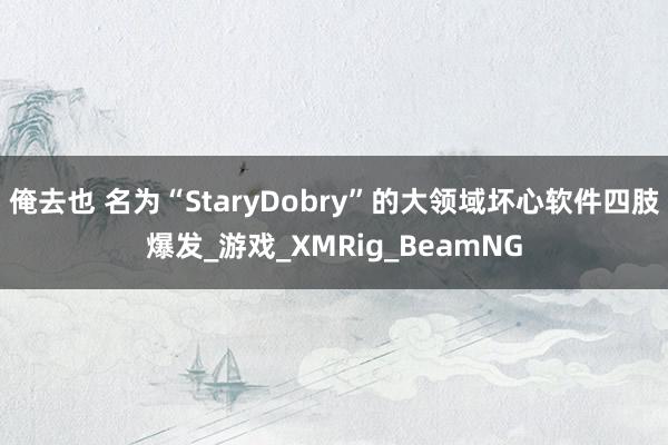 俺去也 名为“StaryDobry”的大领域坏心软件四肢爆发_游戏_XMRig_BeamNG