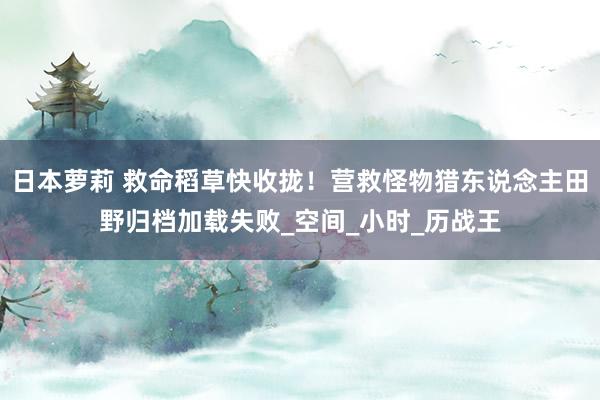 日本萝莉 救命稻草快收拢！营救怪物猎东说念主田野归档加载失败_空间_小时_历战王
