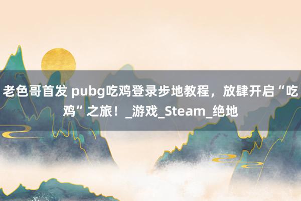 老色哥首发 pubg吃鸡登录步地教程，放肆开启“吃鸡”之旅！_游戏_Steam_绝地