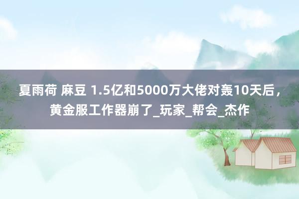 夏雨荷 麻豆 1.5亿和5000万大佬对轰10天后，黄金服工作器崩了_玩家_帮会_杰作