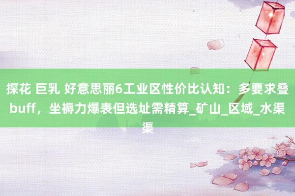 探花 巨乳 好意思丽6工业区性价比认知：多要求叠buff，坐褥力爆表但选址需精算_矿山_区域_水渠