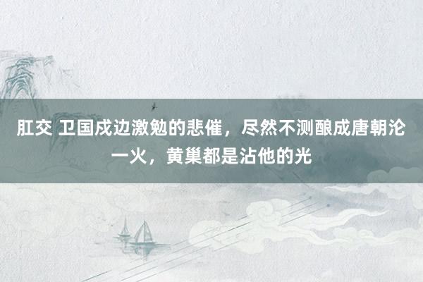 肛交 卫国戍边激勉的悲催，尽然不测酿成唐朝沦一火，黄巢都是沾他的光