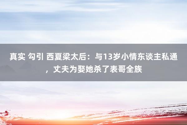 真实 勾引 西夏梁太后：与13岁小情东谈主私通，丈夫为娶她杀了表哥全族