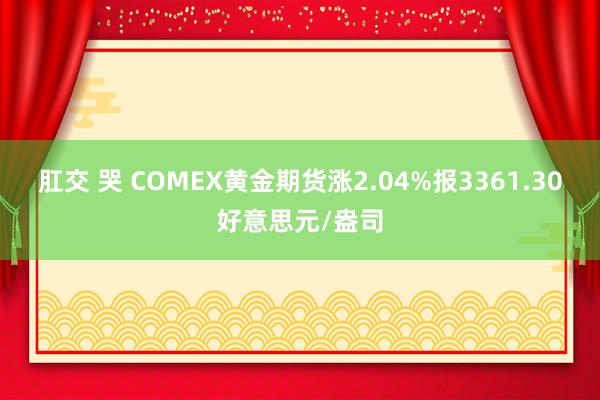 肛交 哭 COMEX黄金期货涨2.04%报3361.30好意思元/盎司
