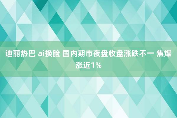 迪丽热巴 ai换脸 国内期市夜盘收盘涨跌不一 焦煤涨近1%
