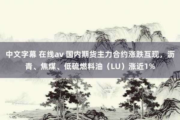 中文字幕 在线av 国内期货主力合约涨跌互现，沥青、焦煤、低硫燃料油（LU）涨近1%