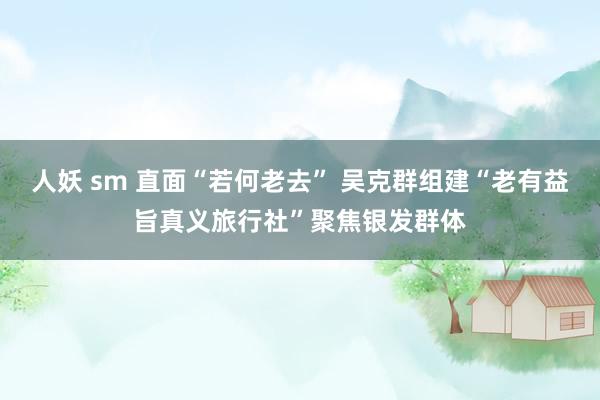 人妖 sm 直面“若何老去” 吴克群组建“老有益旨真义旅行社”聚焦银发群体