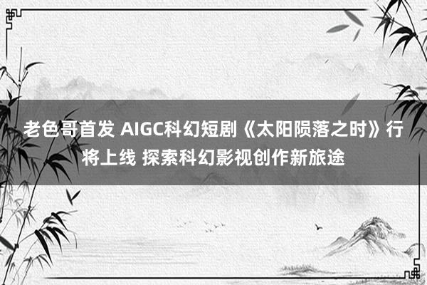 老色哥首发 AIGC科幻短剧《太阳陨落之时》行将上线 探索科幻影视创作新旅途
