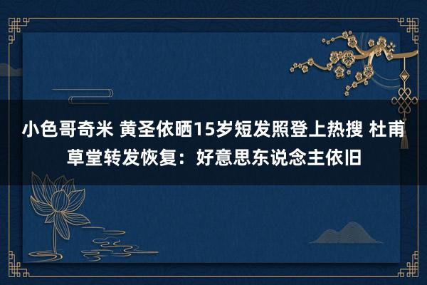 小色哥奇米 黄圣依晒15岁短发照登上热搜 杜甫草堂转发恢复：好意思东说念主依旧