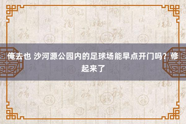 俺去也 沙河源公园内的足球场能早点开门吗？修起来了