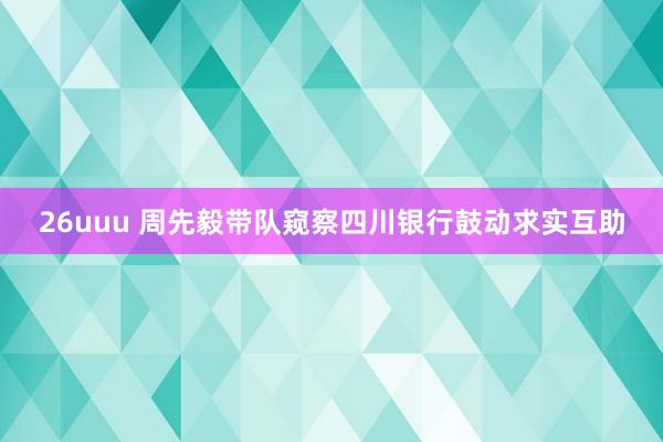 26uuu 周先毅带队窥察四川银行鼓动求实互助