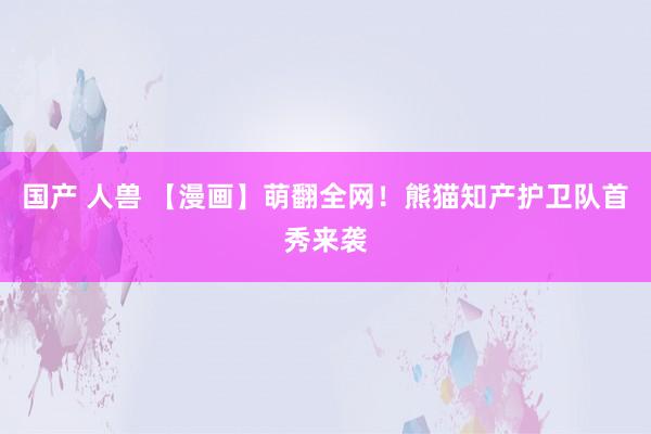 国产 人兽 【漫画】萌翻全网！熊猫知产护卫队首秀来袭
