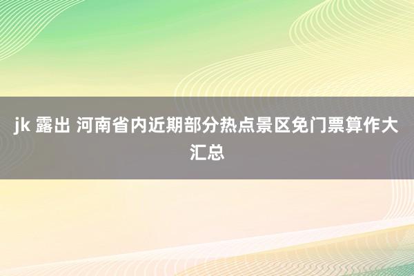jk 露出 河南省内近期部分热点景区免门票算作大汇总