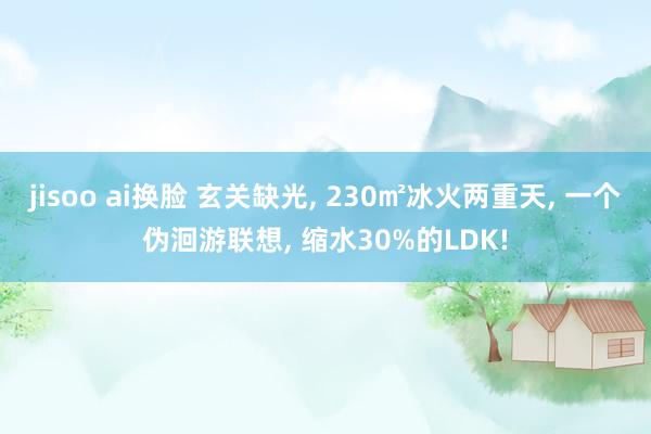 jisoo ai换脸 玄关缺光, 230㎡冰火两重天, 一个伪洄游联想, 缩水30%的LDK!
