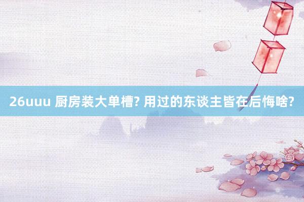 26uuu 厨房装大单槽? 用过的东谈主皆在后悔啥?