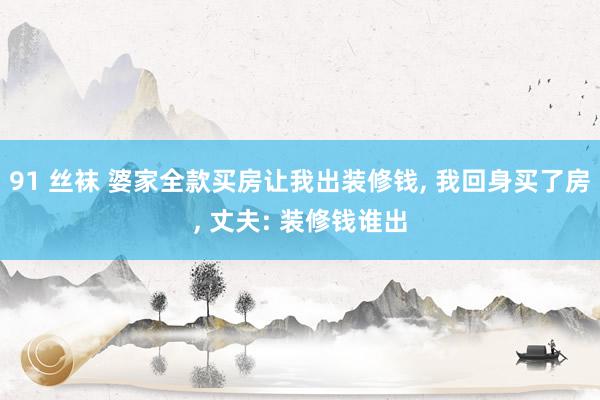 91 丝袜 婆家全款买房让我出装修钱， 我回身买了房， 丈夫: 装修钱谁出