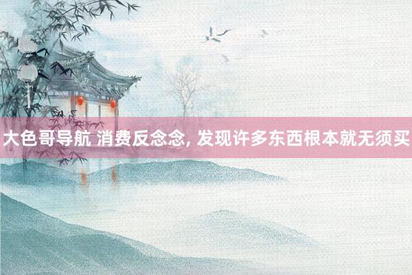 大色哥导航 消费反念念， 发现许多东西根本就无须买