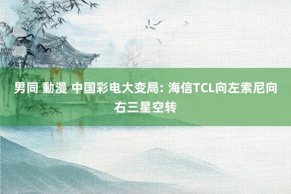 男同 動漫 中国彩电大变局: 海信TCL向左索尼向右三星空转