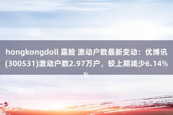 hongkongdoll 露脸 激动户数最新变动：优博讯(300531)激动户数2.97万户，较上期减少6.14%