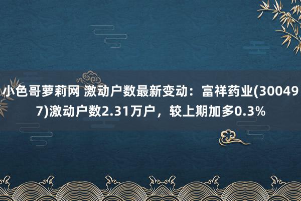 小色哥萝莉网 激动户数最新变动：富祥药业(300497)激动户数2.31万户，较上期加多0.3%