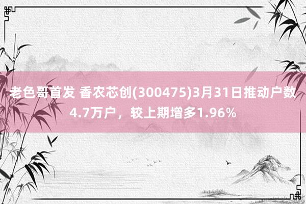 老色哥首发 香农芯创(300475)3月31日推动户数4.7万户，较上期增多1.96%