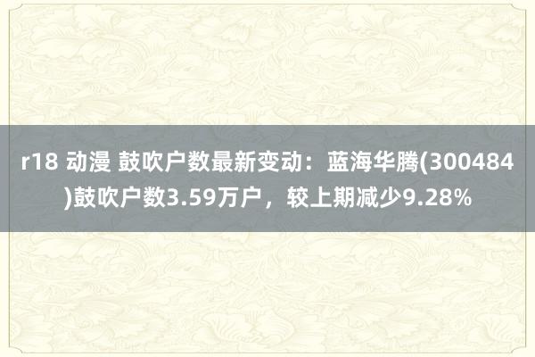 r18 动漫 鼓吹户数最新变动：蓝海华腾(300484)鼓吹户数3.59万户，较上期减少9.28%