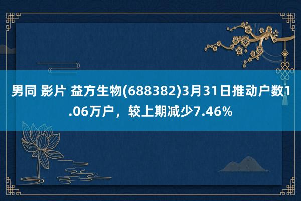 男同 影片 益方生物(688382)3月31日推动户数1.06万户，较上期减少7.46%