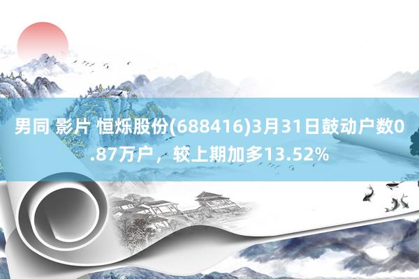 男同 影片 恒烁股份(688416)3月31日鼓动户数0.87万户，较上期加多13.52%