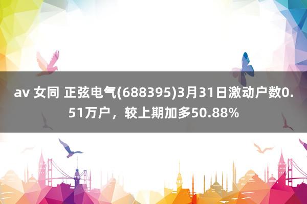 av 女同 正弦电气(688395)3月31日激动户数0.51万户，较上期加多50.88%