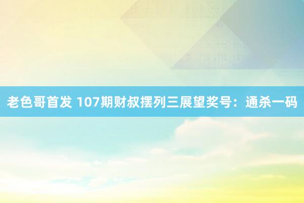 老色哥首发 107期财叔摆列三展望奖号：通杀一码