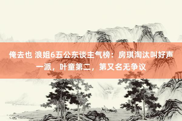 俺去也 浪姐6五公东谈主气榜：房琪淘汰叫好声一派，叶童第二，第又名无争议