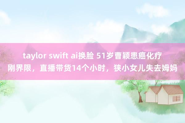 taylor swift ai换脸 51岁曹颖患癌化疗刚界限，直播带货14个小时，狭小女儿失去姆妈