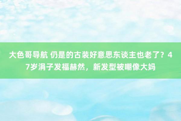 大色哥导航 仍是的古装好意思东谈主也老了？47岁涓子发福赫然，新发型被嘲像大妈