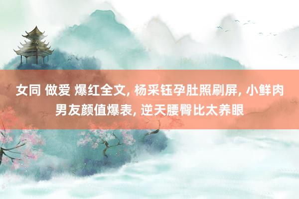 女同 做爱 爆红全文, 杨采钰孕肚照刷屏, 小鲜肉男友颜值爆表, 逆天腰臀比太养眼